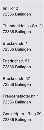 Im Hof 2 72336 Balingen  Theodor-Heuss-Str. 21 72336 Balingen  Brucknerstr. 1 72336 Balingen  Friedrichstr. 57 72336 Balingen  Brucknerstr. 57 72336 Balingen  Freudenst�dterstr. 1 72336 Balingen  Gerh.-Hptm.- Ring 20 72336 Balingen