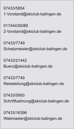 07433/5854 1-Vorstand@skiclub-balingen.de  01744435088 2-Vorstand@skiclub-balingen.de  07433/7749 Schatzmeister@skiclub-balingen.de  07433/21442 Buero@skiclub-balingen.de  07433/7749 Reiseleitung@skiclub-balingen.de  07433/5950 Schriftfuehrung@skiclub-balingen.de  07433/16396 Webmaster@skiclub-balingen.de